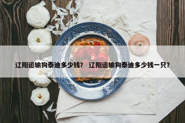 辽阳运输狗泰迪多少钱？ 辽阳运输狗泰迪多少钱一只？