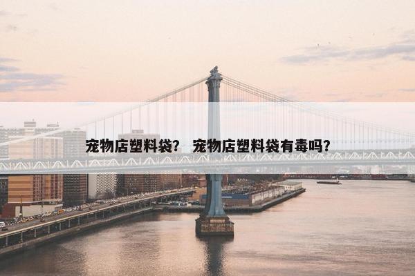 宠物店塑料袋？ 宠物店塑料袋有毒吗？