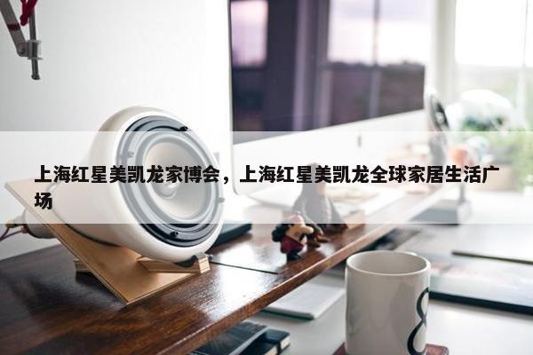 上海红星美凯龙家博会，上海红星美凯龙全球家居生活广场