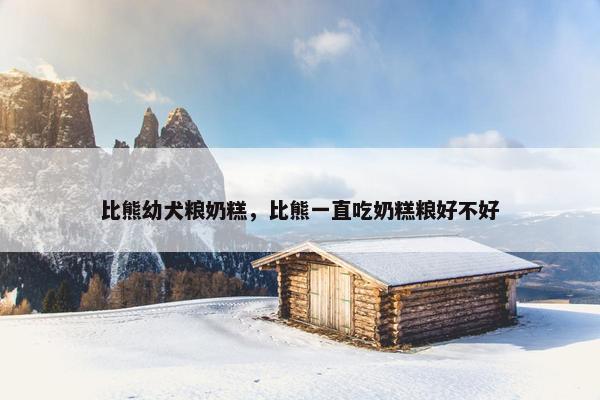 比熊幼犬粮奶糕，比熊一直吃奶糕粮好不好