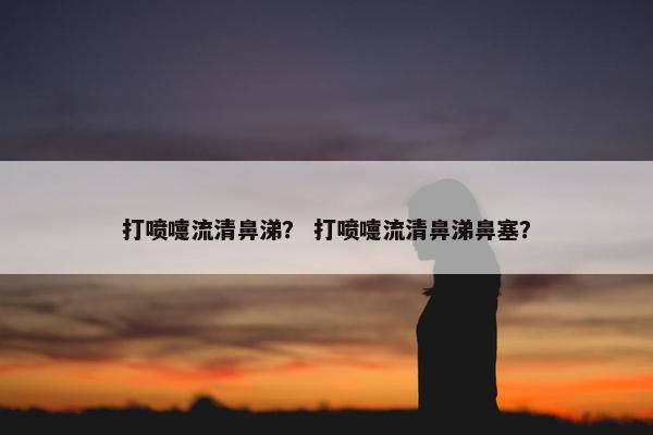 打喷嚏流清鼻涕？ 打喷嚏流清鼻涕鼻塞？