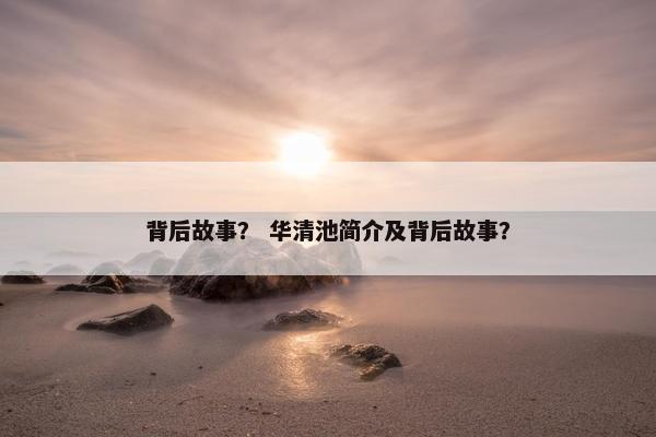 背后故事？ 华清池简介及背后故事？