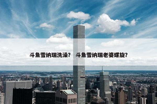 斗鱼雪纳瑞洗澡？ 斗鱼雪纳瑞老婆螺旋？