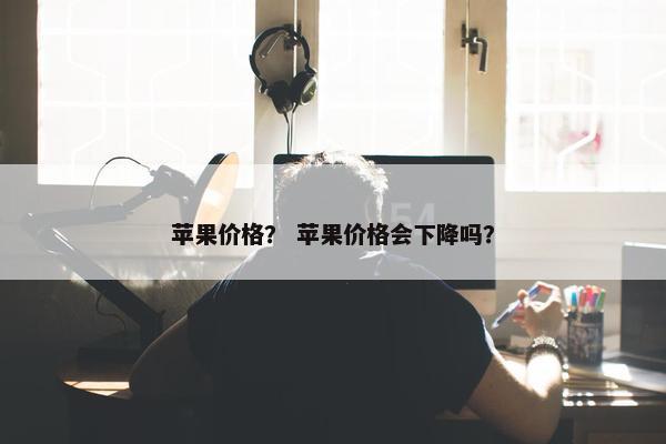 苹果价格? 苹果价格会下降吗?