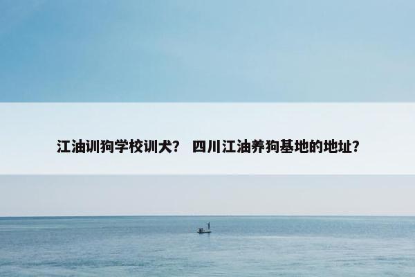 江油训狗学校训犬？ 四川江油养狗基地的地址？