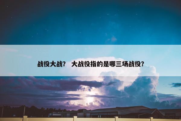 战役大战？ 大战役指的是哪三场战役？