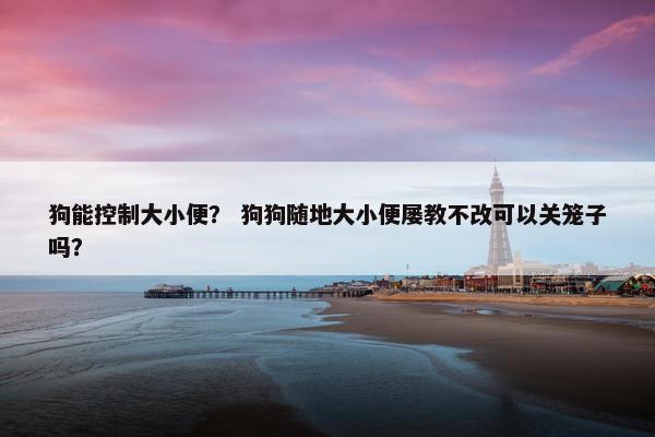 狗能控制大小便？ 狗狗随地大小便屡教不改可以关笼子吗？