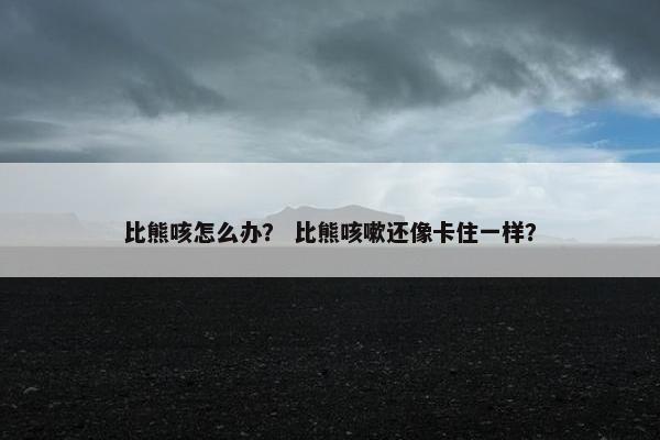 比熊咳怎么办？ 比熊咳嗽还像卡住一样？