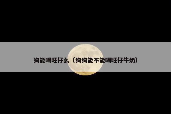 狗能喝旺仔么（狗狗能不能喝旺仔牛奶）