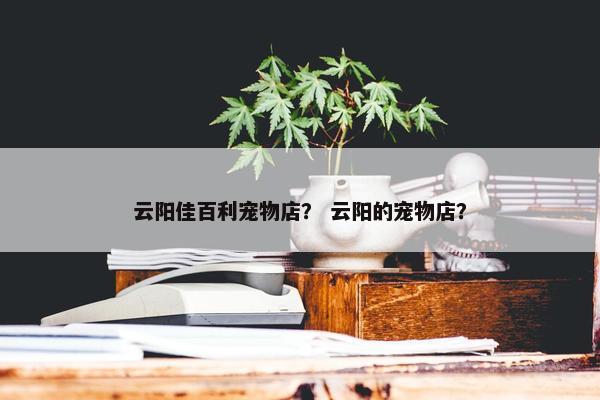 云阳佳百利宠物店？ 云阳的宠物店？