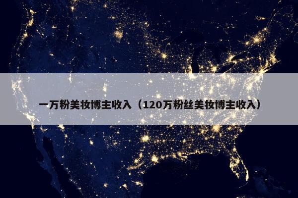 一万粉美妆博主收入（120万粉丝美妆博主收入）