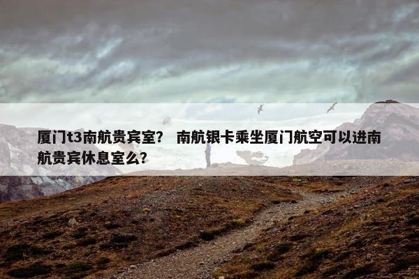 厦门t3南航贵宾室? 南航银卡乘坐厦门航空可以进南航贵宾休息室么?