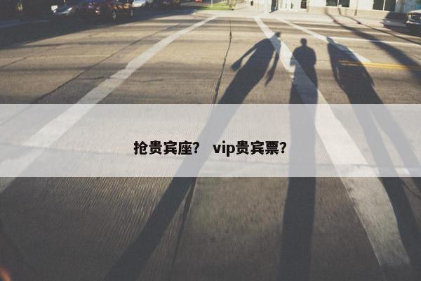 抢贵宾座？ vip贵宾票？