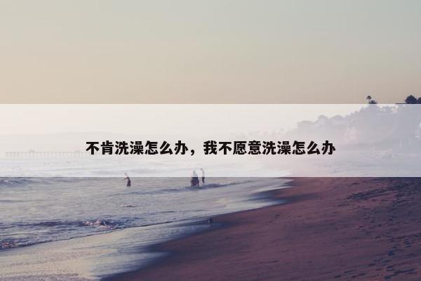 不肯洗澡怎么办，我不愿意洗澡怎么办