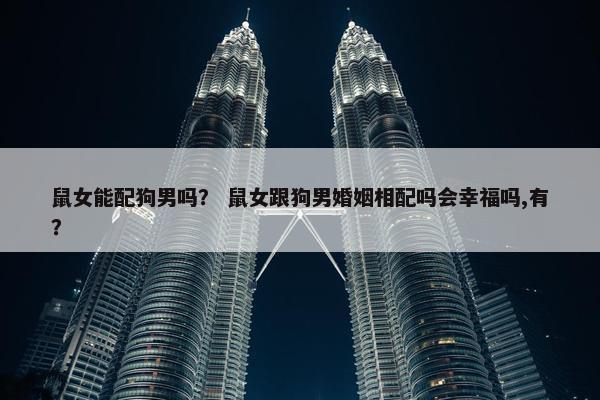 鼠女能配狗男吗？ 鼠女跟狗男婚姻相配吗会幸福吗,有？