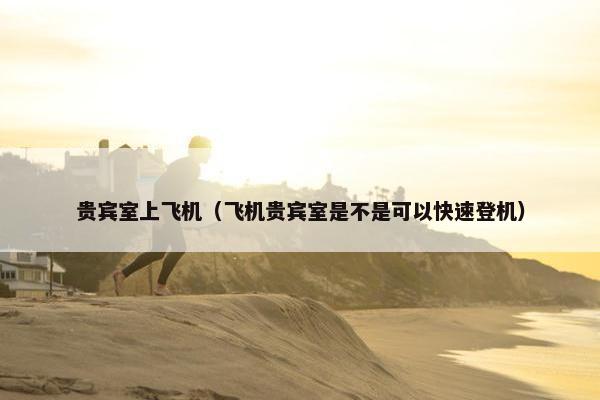 贵宾室上飞机（飞机贵宾室是不是可以快速登机）
