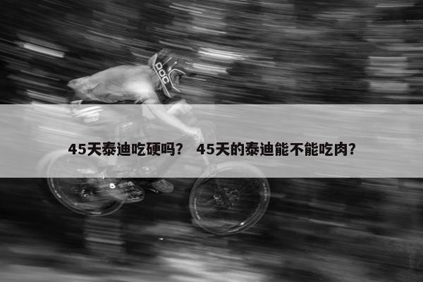 45天泰迪吃硬吗? 45天的泰迪能不能吃肉?