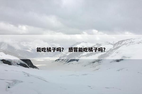 能吃橘子吗? 感冒能吃橘子吗?