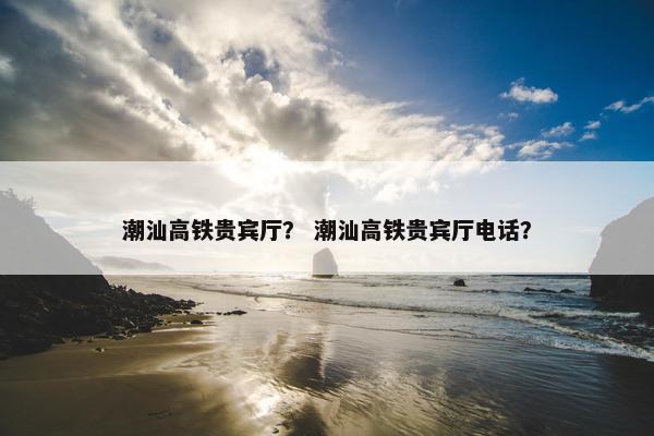 潮汕高铁贵宾厅？ 潮汕高铁贵宾厅电话？