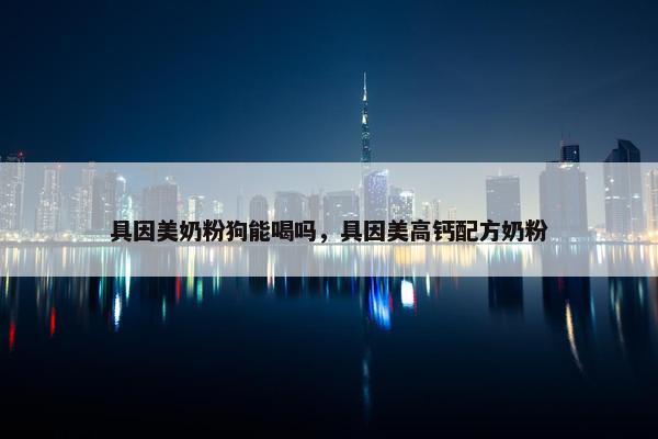 具因美奶粉狗能喝吗，具因美高钙配方奶粉