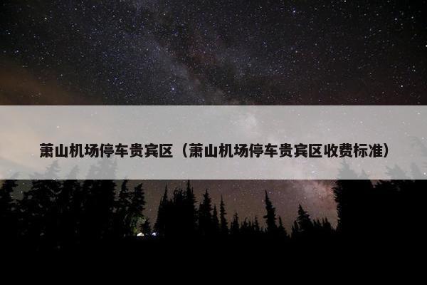 萧山机场停车贵宾区(萧山机场停车贵宾区收费标准)