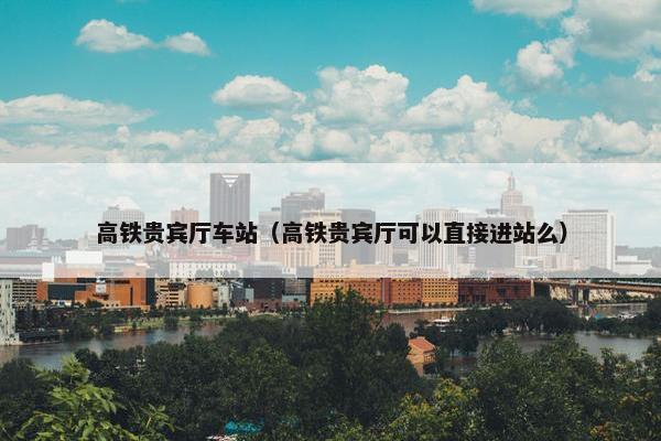 高铁贵宾厅车站（高铁贵宾厅可以直接进站么）