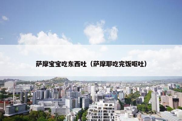 萨摩宝宝吃东西吐（萨摩耶吃完饭呕吐）