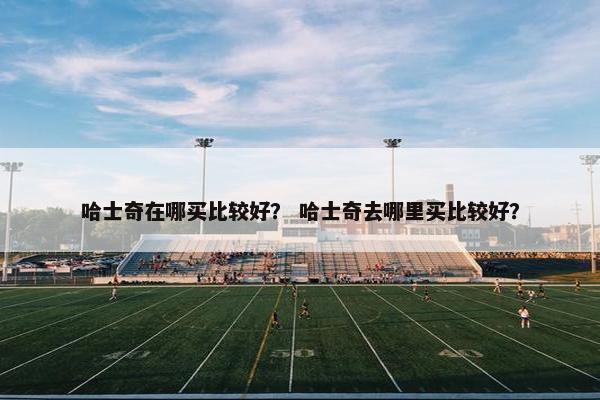 哈士奇在哪买比较好？ 哈士奇去哪里买比较好？