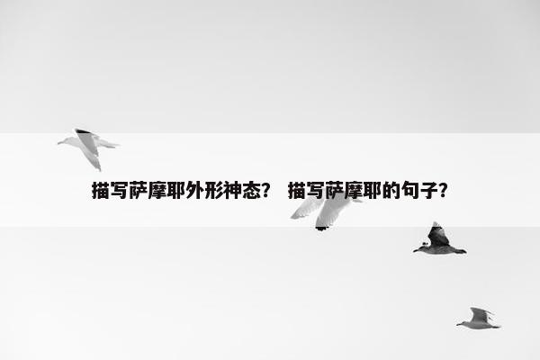 描写萨摩耶外形神态? 描写萨摩耶的句子?