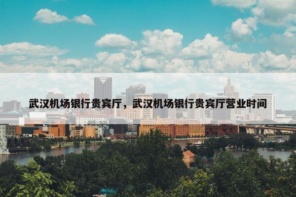 武汉机场银行贵宾厅,武汉机场银行贵宾厅营业时间
