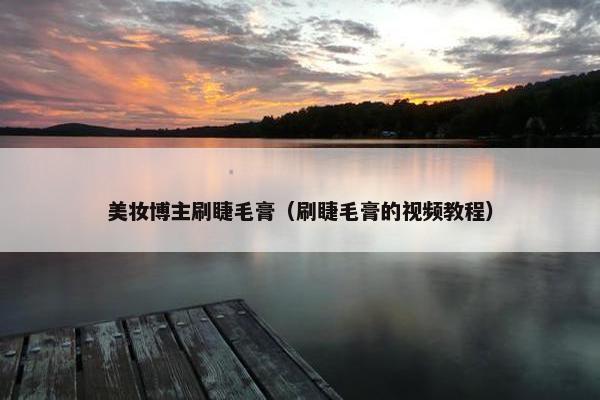 美妆博主刷睫毛膏(刷睫毛膏的视频教程) 美妆博主刷睫毛膏(刷睫毛膏的视频教程)