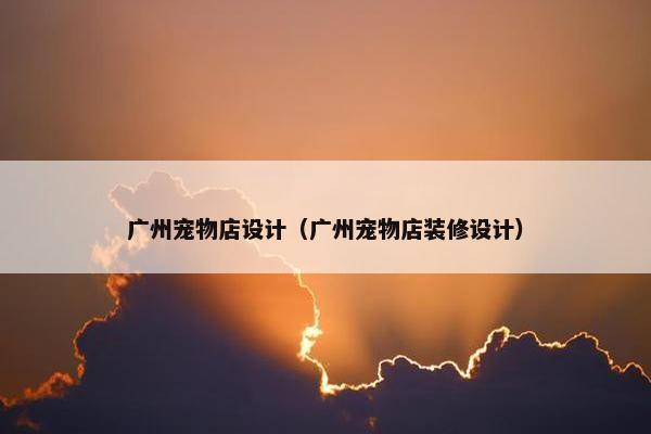 广州宠物店设计(广州宠物店装修设计)