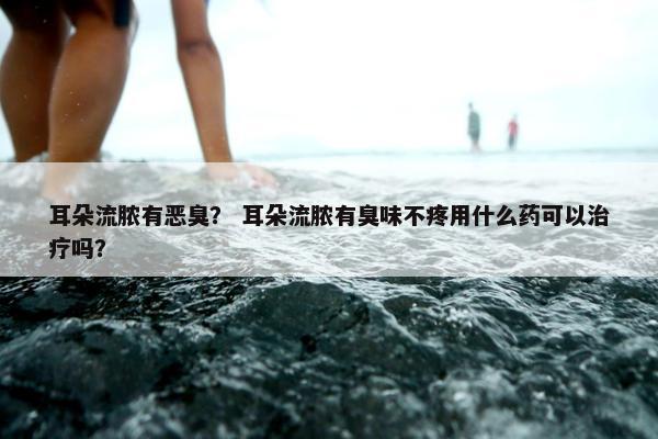 耳朵流脓有恶臭？ 耳朵流脓有臭味不疼用什么药可以治疗吗？