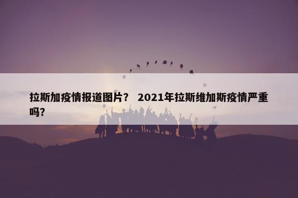 拉斯加疫情报道图片? 2021年拉斯维加斯疫情严重吗?