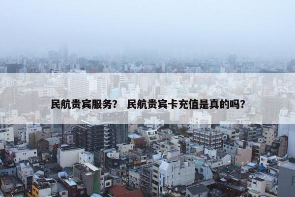 民航贵宾服务? 民航贵宾卡充值是真的吗? 民航贵宾服务? 民航贵宾卡充值是真的吗?