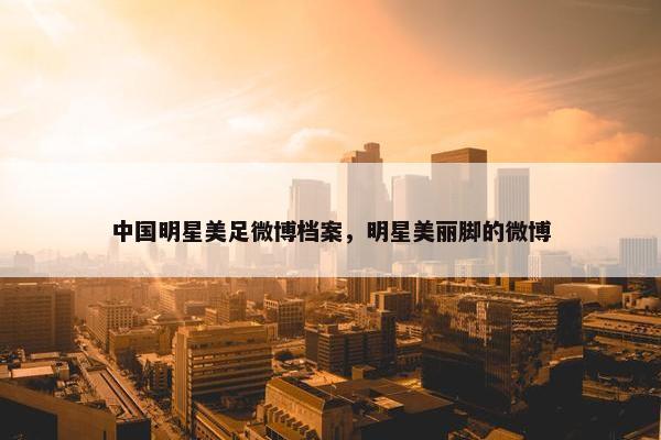 中国明星美足微博档案,明星美丽脚的微博 中国明星美足微博档案,明星美丽脚的微博