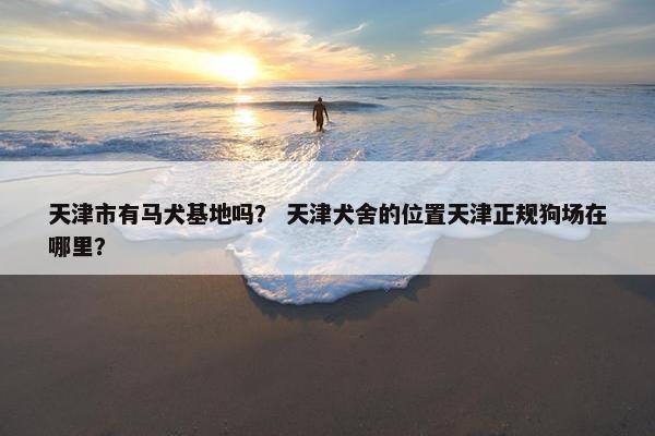 天津市有马犬基地吗? 天津犬舍的位置天津正规狗场在哪里? 天津市有马犬基地吗? 天津犬舍的位置天津正规狗场在哪里?