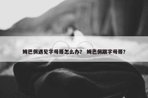 姆巴佩遇见字母哥怎么办？ 姆巴佩跟字母哥？