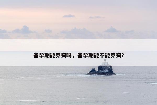备孕期能养狗吗，备孕期能不能养狗?