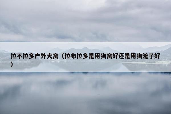 拉不拉多户外犬窝（拉布拉多是用狗窝好还是用狗笼子好）