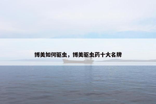 博美如何驱虫,博美驱虫药十大名牌 博美如何驱虫,博美驱虫药十大名牌