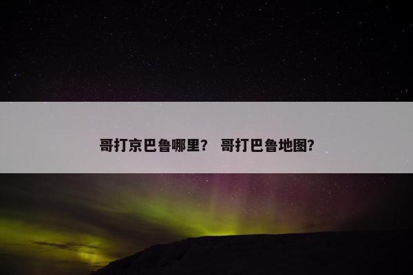 哥打京巴鲁哪里？ 哥打巴鲁地图？