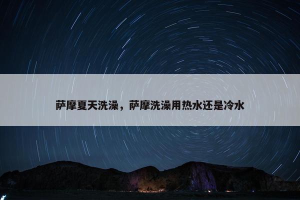 萨摩夏天洗澡，萨摩洗澡用热水还是冷水