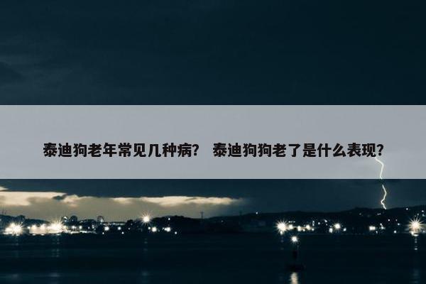 泰迪狗老年常见几种病？ 泰迪狗狗老了是什么表现？