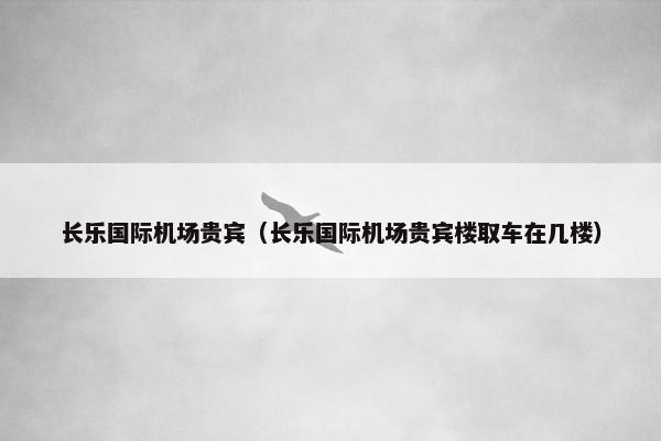 长乐国际机场贵宾（长乐国际机场贵宾楼取车在几楼）