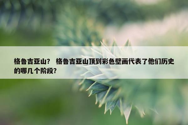 格鲁吉亚山? 格鲁吉亚山顶到彩色壁画代表了他们历史的哪几个阶段? 格鲁吉亚山? 格鲁吉亚山顶到彩色壁画代表了他们历史的哪几个阶段?