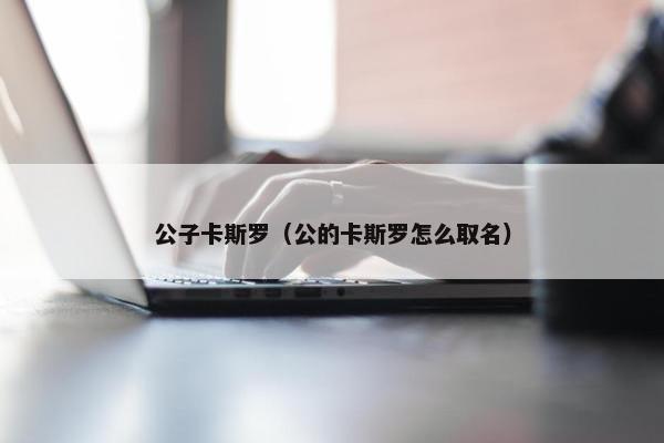 公子卡斯罗(公的卡斯罗怎么取名) 公子卡斯罗(公的卡斯罗怎么取名)