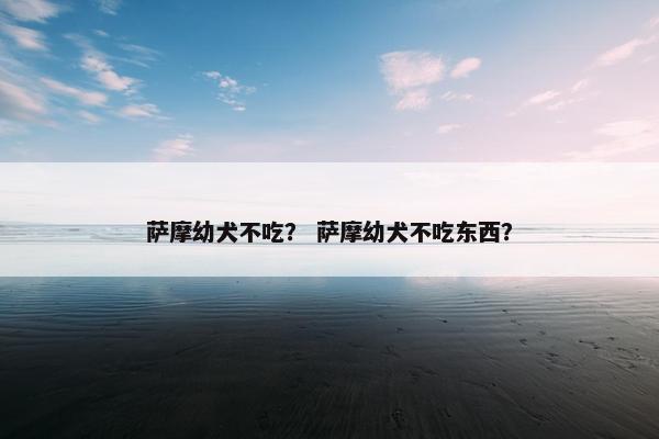 萨摩幼犬不吃？ 萨摩幼犬不吃东西？