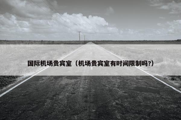 国际机场贵宾室（机场贵宾室有时间限制吗?）