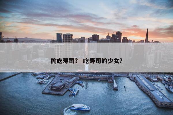 偷吃寿司？ 吃寿司的少女？